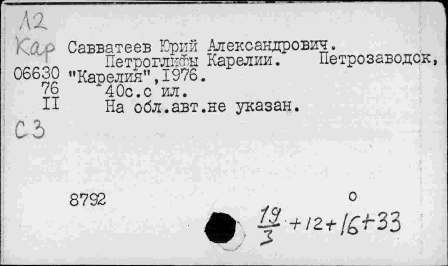 ﻿06630
76
II
Савватеев Юрий Александрович.
Петроглифы Карелии. Петрозаводск, ’’Карелия” ,1976.
40с.с ил.
На обл.авт.не указан.
8792
о
ф ^+/2v/^33